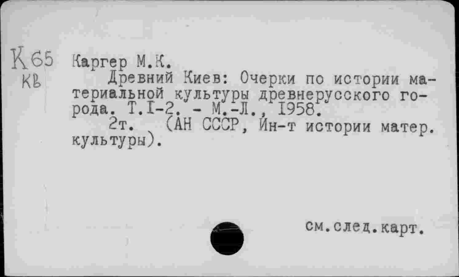 ﻿Кб5
KÊ>
Каргер М.К.
Древний Киев: Очерки по истории материальной культуры древнерусского города. Т.1-2. - М.-Л., 1958.
2т. (АН СССР, Йн-т истории матер, культуры).
см.след.карт.